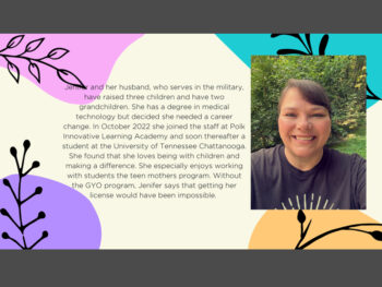 Jer r and her husband, who serves in the military, have raised three children and have two grandchildren. She has a degree in medical technology but decided she needed a career change. In October 2022 she joined the staff at Polk Innovative Learning Academy and soon thereafter a student at the University of Tennessee Chattanooga. She found that she loves being with children and making a difference. She especially enjoys working with students the teen mothers program. Without the GYO program, Jenifer says that getting her license would have been impossible.