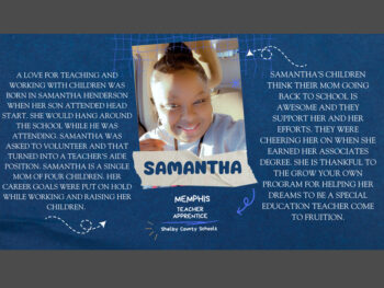 A love for teaching and working with children was born in Samantha Henderson when her son attended head start. She would hang around the school while he was attending. Samantha was asked to volunteer and that turned into a teacher's aide position. Samantha is a single mom of four children. Her career goals were put on hold while working and raising her children. Samantha's children think their mom going back to school is awesome and they support her and her efforts. They were cheering her on when she earned her associates degree. She is thankful to the grow your own program for helping her dreams to be a special education teacher come to fruition.